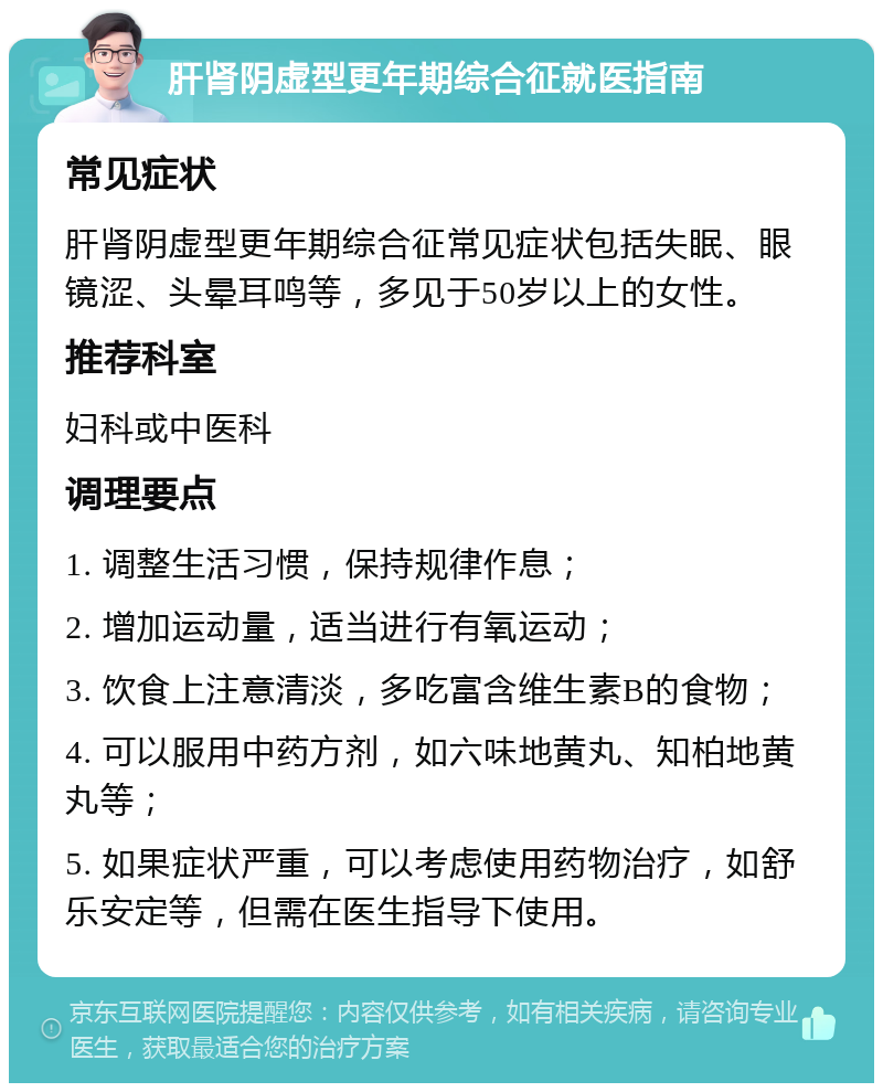 肝肾阴虚型更年期综合征就医指南 常见症状 肝肾阴虚型更年期综合征常见症状包括失眠、眼镜涩、头晕耳鸣等，多见于50岁以上的女性。 推荐科室 妇科或中医科 调理要点 1. 调整生活习惯，保持规律作息； 2. 增加运动量，适当进行有氧运动； 3. 饮食上注意清淡，多吃富含维生素B的食物； 4. 可以服用中药方剂，如六味地黄丸、知柏地黄丸等； 5. 如果症状严重，可以考虑使用药物治疗，如舒乐安定等，但需在医生指导下使用。