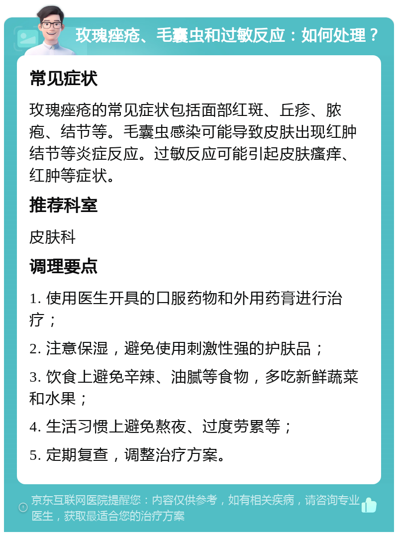 玫瑰痤疮、毛囊虫和过敏反应：如何处理？ 常见症状 玫瑰痤疮的常见症状包括面部红斑、丘疹、脓疱、结节等。毛囊虫感染可能导致皮肤出现红肿结节等炎症反应。过敏反应可能引起皮肤瘙痒、红肿等症状。 推荐科室 皮肤科 调理要点 1. 使用医生开具的口服药物和外用药膏进行治疗； 2. 注意保湿，避免使用刺激性强的护肤品； 3. 饮食上避免辛辣、油腻等食物，多吃新鲜蔬菜和水果； 4. 生活习惯上避免熬夜、过度劳累等； 5. 定期复查，调整治疗方案。