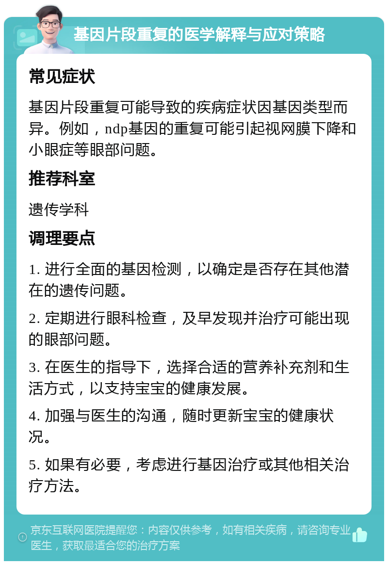 基因片段重复的医学解释与应对策略 常见症状 基因片段重复可能导致的疾病症状因基因类型而异。例如，ndp基因的重复可能引起视网膜下降和小眼症等眼部问题。 推荐科室 遗传学科 调理要点 1. 进行全面的基因检测，以确定是否存在其他潜在的遗传问题。 2. 定期进行眼科检查，及早发现并治疗可能出现的眼部问题。 3. 在医生的指导下，选择合适的营养补充剂和生活方式，以支持宝宝的健康发展。 4. 加强与医生的沟通，随时更新宝宝的健康状况。 5. 如果有必要，考虑进行基因治疗或其他相关治疗方法。