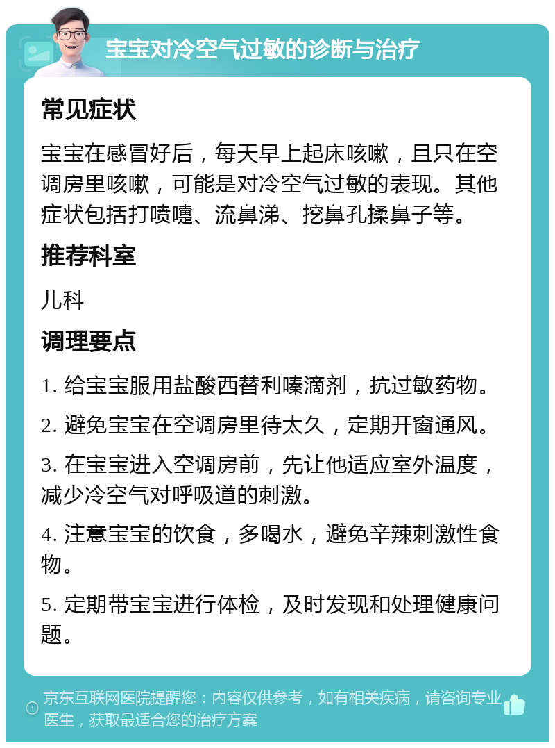 宝宝对冷空气过敏的诊断与治疗 常见症状 宝宝在感冒好后，每天早上起床咳嗽，且只在空调房里咳嗽，可能是对冷空气过敏的表现。其他症状包括打喷嚏、流鼻涕、挖鼻孔揉鼻子等。 推荐科室 儿科 调理要点 1. 给宝宝服用盐酸西替利嗪滴剂，抗过敏药物。 2. 避免宝宝在空调房里待太久，定期开窗通风。 3. 在宝宝进入空调房前，先让他适应室外温度，减少冷空气对呼吸道的刺激。 4. 注意宝宝的饮食，多喝水，避免辛辣刺激性食物。 5. 定期带宝宝进行体检，及时发现和处理健康问题。