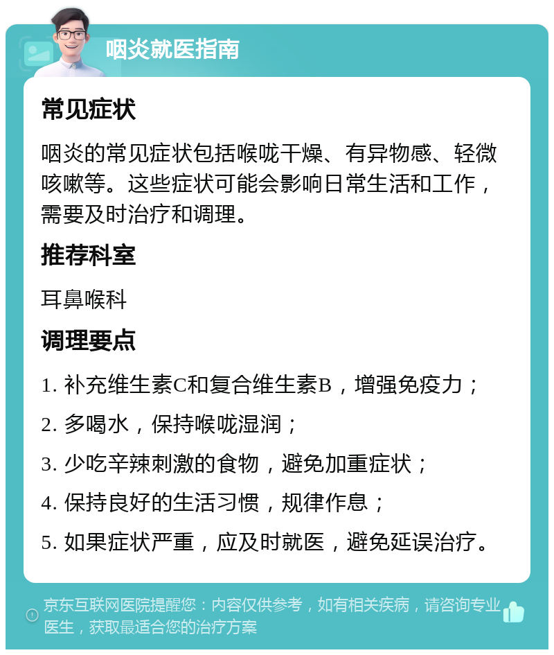 咽炎就医指南 常见症状 咽炎的常见症状包括喉咙干燥、有异物感、轻微咳嗽等。这些症状可能会影响日常生活和工作，需要及时治疗和调理。 推荐科室 耳鼻喉科 调理要点 1. 补充维生素C和复合维生素B，增强免疫力； 2. 多喝水，保持喉咙湿润； 3. 少吃辛辣刺激的食物，避免加重症状； 4. 保持良好的生活习惯，规律作息； 5. 如果症状严重，应及时就医，避免延误治疗。