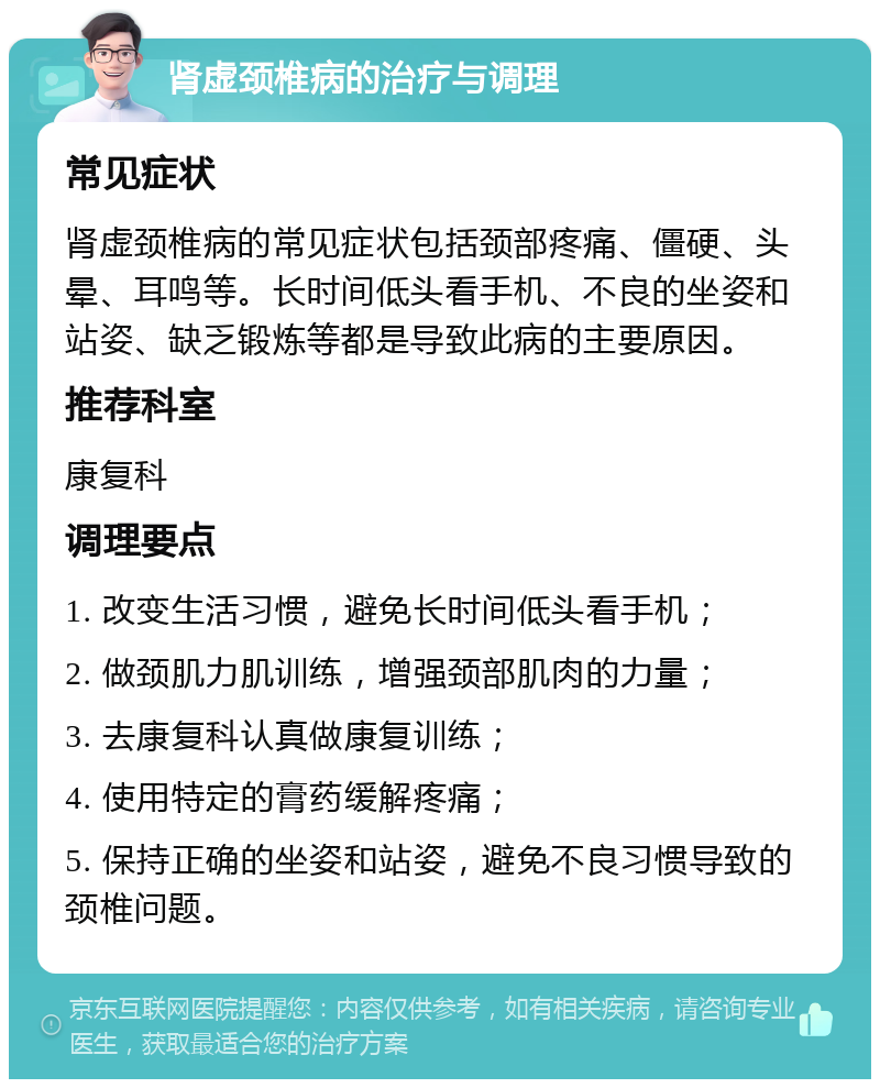 肾虚颈椎病的治疗与调理 常见症状 肾虚颈椎病的常见症状包括颈部疼痛、僵硬、头晕、耳鸣等。长时间低头看手机、不良的坐姿和站姿、缺乏锻炼等都是导致此病的主要原因。 推荐科室 康复科 调理要点 1. 改变生活习惯，避免长时间低头看手机； 2. 做颈肌力肌训练，增强颈部肌肉的力量； 3. 去康复科认真做康复训练； 4. 使用特定的膏药缓解疼痛； 5. 保持正确的坐姿和站姿，避免不良习惯导致的颈椎问题。