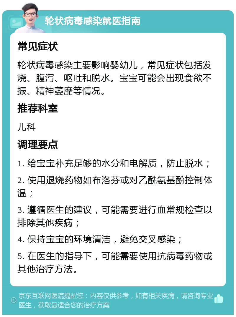 轮状病毒感染就医指南 常见症状 轮状病毒感染主要影响婴幼儿，常见症状包括发烧、腹泻、呕吐和脱水。宝宝可能会出现食欲不振、精神萎靡等情况。 推荐科室 儿科 调理要点 1. 给宝宝补充足够的水分和电解质，防止脱水； 2. 使用退烧药物如布洛芬或对乙酰氨基酚控制体温； 3. 遵循医生的建议，可能需要进行血常规检查以排除其他疾病； 4. 保持宝宝的环境清洁，避免交叉感染； 5. 在医生的指导下，可能需要使用抗病毒药物或其他治疗方法。