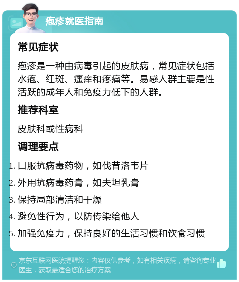 疱疹就医指南 常见症状 疱疹是一种由病毒引起的皮肤病，常见症状包括水疱、红斑、瘙痒和疼痛等。易感人群主要是性活跃的成年人和免疫力低下的人群。 推荐科室 皮肤科或性病科 调理要点 口服抗病毒药物，如伐昔洛韦片 外用抗病毒药膏，如夫坦乳膏 保持局部清洁和干燥 避免性行为，以防传染给他人 加强免疫力，保持良好的生活习惯和饮食习惯