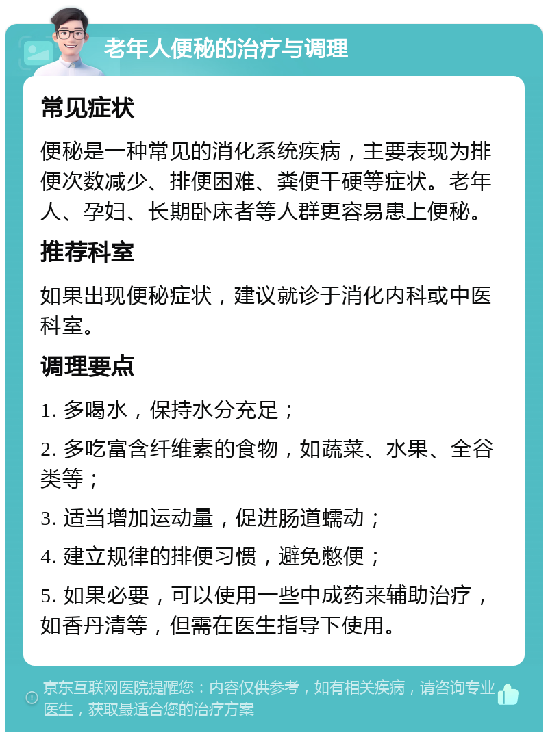 老年人便秘的治疗与调理 常见症状 便秘是一种常见的消化系统疾病，主要表现为排便次数减少、排便困难、粪便干硬等症状。老年人、孕妇、长期卧床者等人群更容易患上便秘。 推荐科室 如果出现便秘症状，建议就诊于消化内科或中医科室。 调理要点 1. 多喝水，保持水分充足； 2. 多吃富含纤维素的食物，如蔬菜、水果、全谷类等； 3. 适当增加运动量，促进肠道蠕动； 4. 建立规律的排便习惯，避免憋便； 5. 如果必要，可以使用一些中成药来辅助治疗，如香丹清等，但需在医生指导下使用。