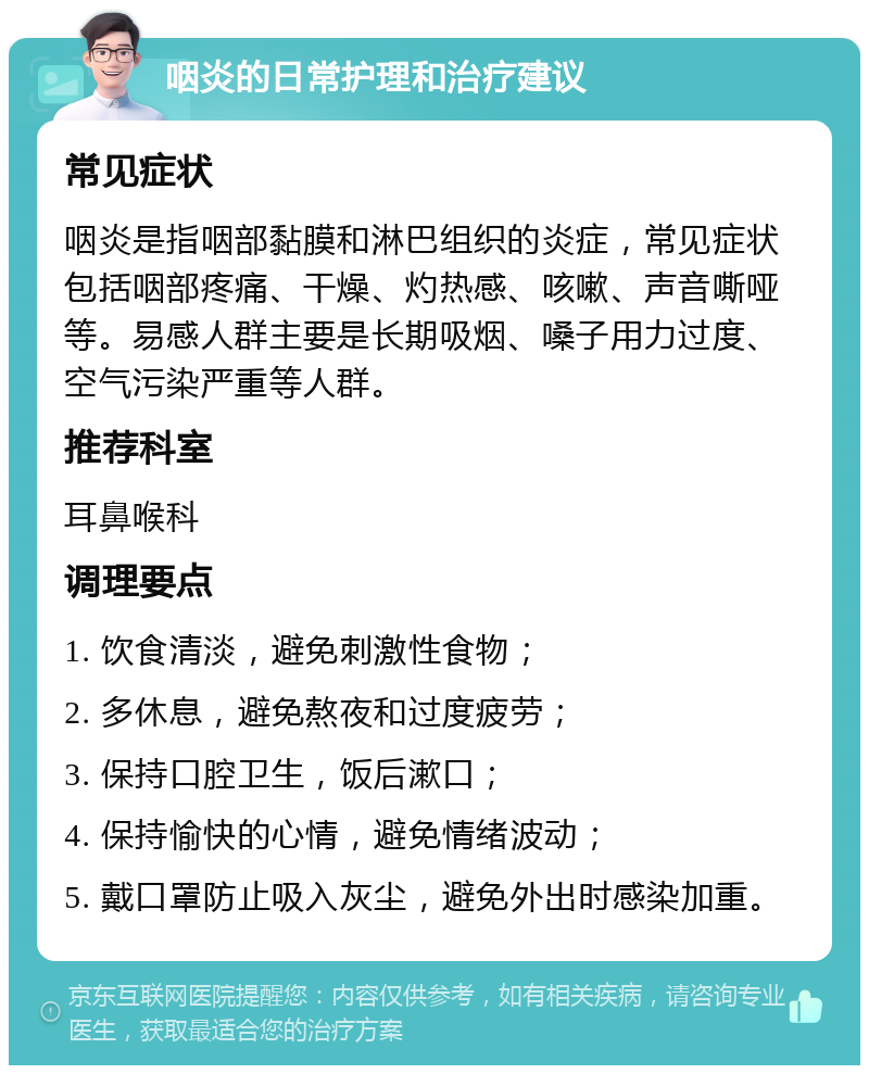 咽炎的日常护理和治疗建议 常见症状 咽炎是指咽部黏膜和淋巴组织的炎症，常见症状包括咽部疼痛、干燥、灼热感、咳嗽、声音嘶哑等。易感人群主要是长期吸烟、嗓子用力过度、空气污染严重等人群。 推荐科室 耳鼻喉科 调理要点 1. 饮食清淡，避免刺激性食物； 2. 多休息，避免熬夜和过度疲劳； 3. 保持口腔卫生，饭后漱口； 4. 保持愉快的心情，避免情绪波动； 5. 戴口罩防止吸入灰尘，避免外出时感染加重。