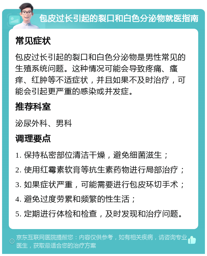 包皮过长引起的裂口和白色分泌物就医指南 常见症状 包皮过长引起的裂口和白色分泌物是男性常见的生殖系统问题。这种情况可能会导致疼痛、瘙痒、红肿等不适症状，并且如果不及时治疗，可能会引起更严重的感染或并发症。 推荐科室 泌尿外科、男科 调理要点 1. 保持私密部位清洁干燥，避免细菌滋生； 2. 使用红霉素软膏等抗生素药物进行局部治疗； 3. 如果症状严重，可能需要进行包皮环切手术； 4. 避免过度劳累和频繁的性生活； 5. 定期进行体检和检查，及时发现和治疗问题。