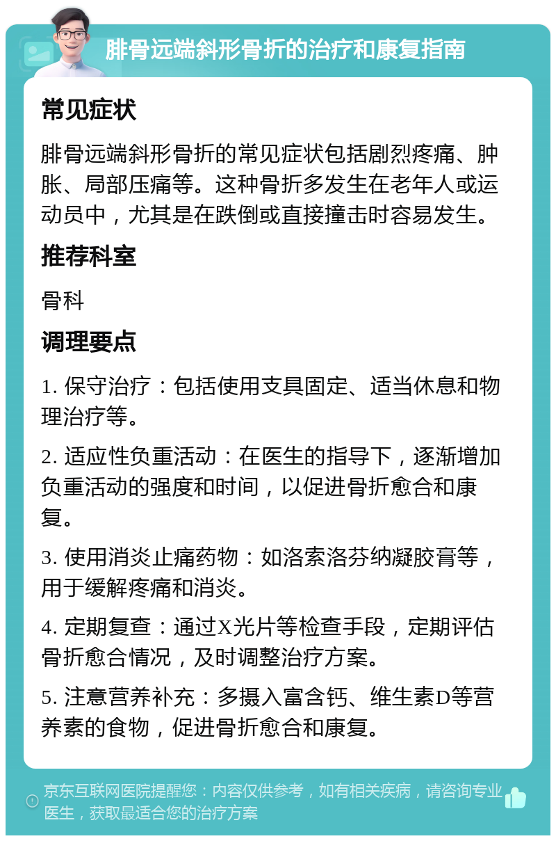 腓骨远端斜形骨折的治疗和康复指南 常见症状 腓骨远端斜形骨折的常见症状包括剧烈疼痛、肿胀、局部压痛等。这种骨折多发生在老年人或运动员中，尤其是在跌倒或直接撞击时容易发生。 推荐科室 骨科 调理要点 1. 保守治疗：包括使用支具固定、适当休息和物理治疗等。 2. 适应性负重活动：在医生的指导下，逐渐增加负重活动的强度和时间，以促进骨折愈合和康复。 3. 使用消炎止痛药物：如洛索洛芬纳凝胶膏等，用于缓解疼痛和消炎。 4. 定期复查：通过X光片等检查手段，定期评估骨折愈合情况，及时调整治疗方案。 5. 注意营养补充：多摄入富含钙、维生素D等营养素的食物，促进骨折愈合和康复。