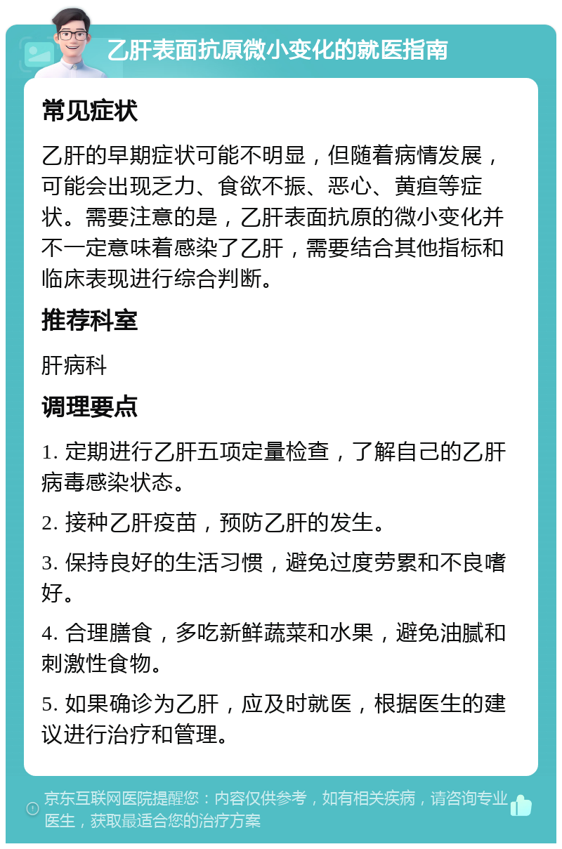 乙肝表面抗原微小变化的就医指南 常见症状 乙肝的早期症状可能不明显，但随着病情发展，可能会出现乏力、食欲不振、恶心、黄疸等症状。需要注意的是，乙肝表面抗原的微小变化并不一定意味着感染了乙肝，需要结合其他指标和临床表现进行综合判断。 推荐科室 肝病科 调理要点 1. 定期进行乙肝五项定量检查，了解自己的乙肝病毒感染状态。 2. 接种乙肝疫苗，预防乙肝的发生。 3. 保持良好的生活习惯，避免过度劳累和不良嗜好。 4. 合理膳食，多吃新鲜蔬菜和水果，避免油腻和刺激性食物。 5. 如果确诊为乙肝，应及时就医，根据医生的建议进行治疗和管理。