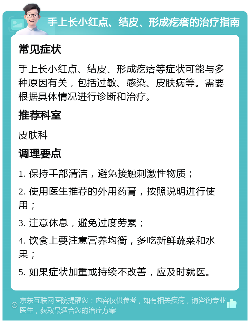 手上长小红点、结皮、形成疙瘩的治疗指南 常见症状 手上长小红点、结皮、形成疙瘩等症状可能与多种原因有关，包括过敏、感染、皮肤病等。需要根据具体情况进行诊断和治疗。 推荐科室 皮肤科 调理要点 1. 保持手部清洁，避免接触刺激性物质； 2. 使用医生推荐的外用药膏，按照说明进行使用； 3. 注意休息，避免过度劳累； 4. 饮食上要注意营养均衡，多吃新鲜蔬菜和水果； 5. 如果症状加重或持续不改善，应及时就医。