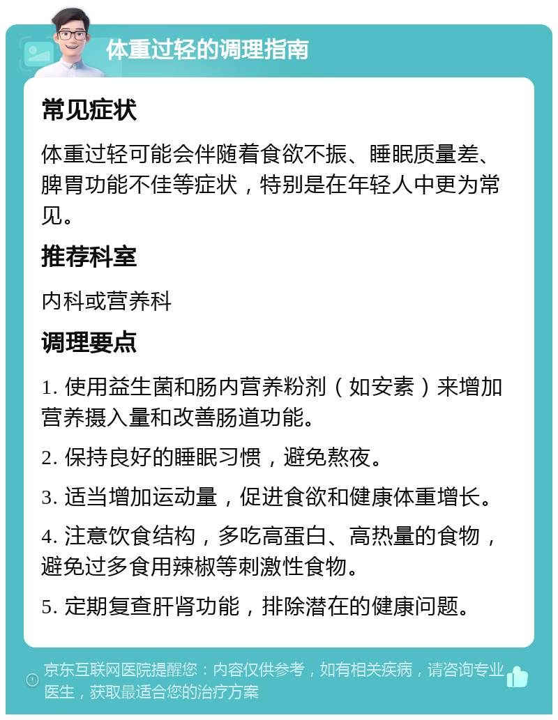 体重过轻的调理指南 常见症状 体重过轻可能会伴随着食欲不振、睡眠质量差、脾胃功能不佳等症状，特别是在年轻人中更为常见。 推荐科室 内科或营养科 调理要点 1. 使用益生菌和肠内营养粉剂（如安素）来增加营养摄入量和改善肠道功能。 2. 保持良好的睡眠习惯，避免熬夜。 3. 适当增加运动量，促进食欲和健康体重增长。 4. 注意饮食结构，多吃高蛋白、高热量的食物，避免过多食用辣椒等刺激性食物。 5. 定期复查肝肾功能，排除潜在的健康问题。