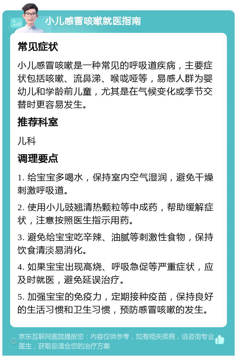 小儿感冒咳嗽就医指南 常见症状 小儿感冒咳嗽是一种常见的呼吸道疾病，主要症状包括咳嗽、流鼻涕、喉咙哑等，易感人群为婴幼儿和学龄前儿童，尤其是在气候变化或季节交替时更容易发生。 推荐科室 儿科 调理要点 1. 给宝宝多喝水，保持室内空气湿润，避免干燥刺激呼吸道。 2. 使用小儿豉翘清热颗粒等中成药，帮助缓解症状，注意按照医生指示用药。 3. 避免给宝宝吃辛辣、油腻等刺激性食物，保持饮食清淡易消化。 4. 如果宝宝出现高烧、呼吸急促等严重症状，应及时就医，避免延误治疗。 5. 加强宝宝的免疫力，定期接种疫苗，保持良好的生活习惯和卫生习惯，预防感冒咳嗽的发生。