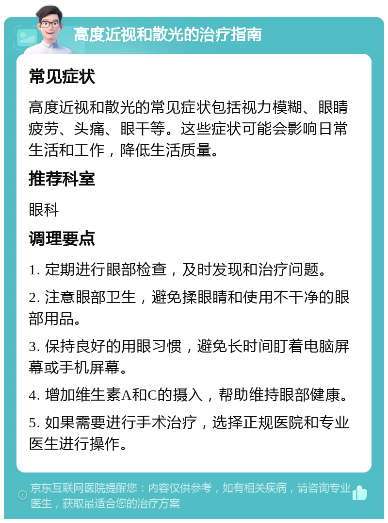 高度近视和散光的治疗指南 常见症状 高度近视和散光的常见症状包括视力模糊、眼睛疲劳、头痛、眼干等。这些症状可能会影响日常生活和工作，降低生活质量。 推荐科室 眼科 调理要点 1. 定期进行眼部检查，及时发现和治疗问题。 2. 注意眼部卫生，避免揉眼睛和使用不干净的眼部用品。 3. 保持良好的用眼习惯，避免长时间盯着电脑屏幕或手机屏幕。 4. 增加维生素A和C的摄入，帮助维持眼部健康。 5. 如果需要进行手术治疗，选择正规医院和专业医生进行操作。