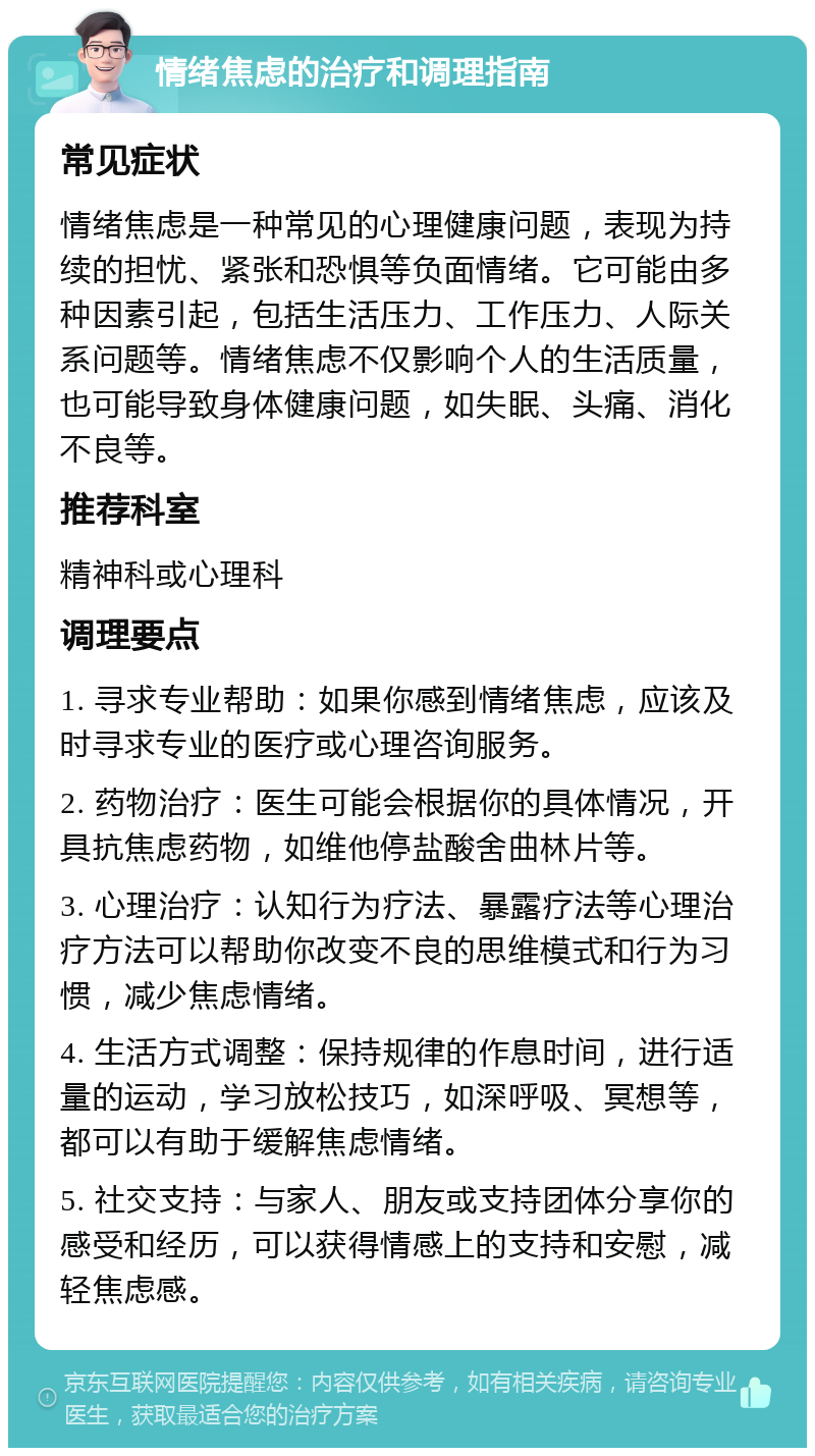 情绪焦虑的治疗和调理指南 常见症状 情绪焦虑是一种常见的心理健康问题，表现为持续的担忧、紧张和恐惧等负面情绪。它可能由多种因素引起，包括生活压力、工作压力、人际关系问题等。情绪焦虑不仅影响个人的生活质量，也可能导致身体健康问题，如失眠、头痛、消化不良等。 推荐科室 精神科或心理科 调理要点 1. 寻求专业帮助：如果你感到情绪焦虑，应该及时寻求专业的医疗或心理咨询服务。 2. 药物治疗：医生可能会根据你的具体情况，开具抗焦虑药物，如维他停盐酸舍曲林片等。 3. 心理治疗：认知行为疗法、暴露疗法等心理治疗方法可以帮助你改变不良的思维模式和行为习惯，减少焦虑情绪。 4. 生活方式调整：保持规律的作息时间，进行适量的运动，学习放松技巧，如深呼吸、冥想等，都可以有助于缓解焦虑情绪。 5. 社交支持：与家人、朋友或支持团体分享你的感受和经历，可以获得情感上的支持和安慰，减轻焦虑感。