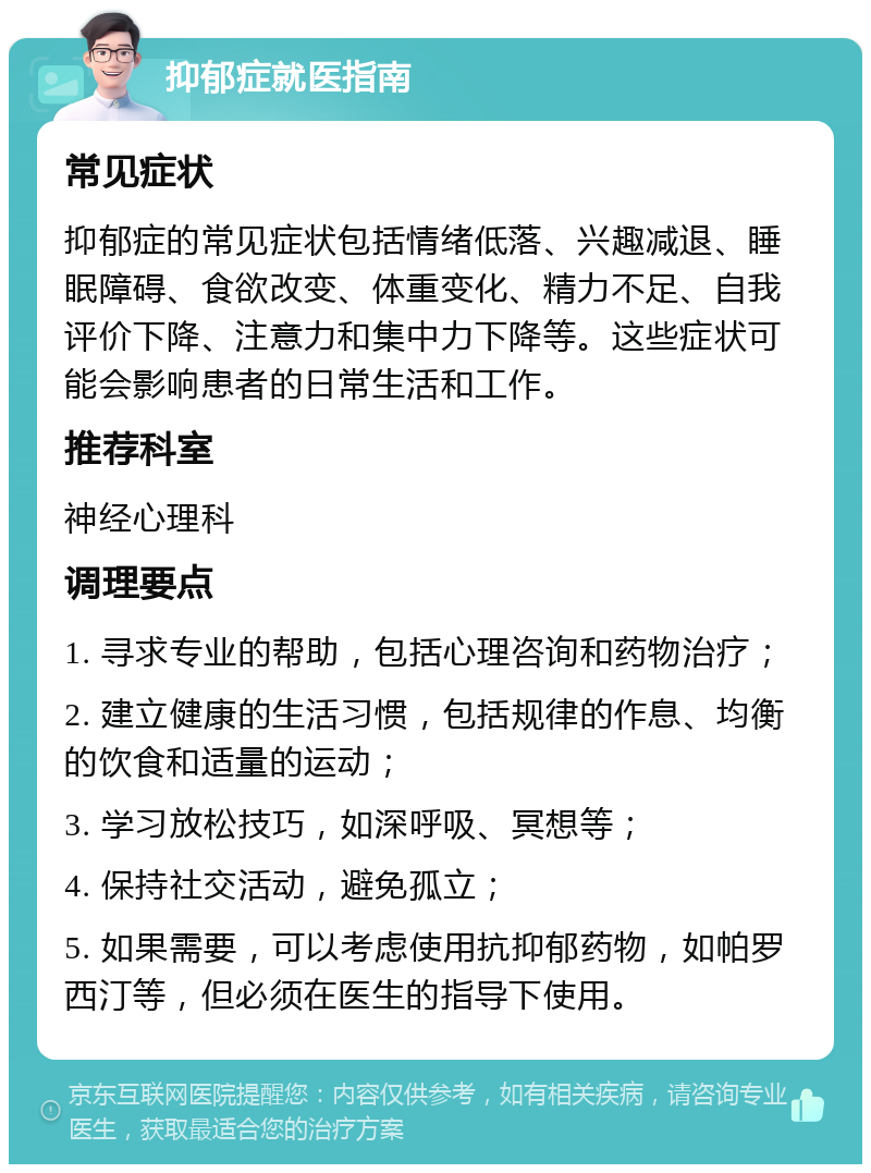 抑郁症就医指南 常见症状 抑郁症的常见症状包括情绪低落、兴趣减退、睡眠障碍、食欲改变、体重变化、精力不足、自我评价下降、注意力和集中力下降等。这些症状可能会影响患者的日常生活和工作。 推荐科室 神经心理科 调理要点 1. 寻求专业的帮助，包括心理咨询和药物治疗； 2. 建立健康的生活习惯，包括规律的作息、均衡的饮食和适量的运动； 3. 学习放松技巧，如深呼吸、冥想等； 4. 保持社交活动，避免孤立； 5. 如果需要，可以考虑使用抗抑郁药物，如帕罗西汀等，但必须在医生的指导下使用。