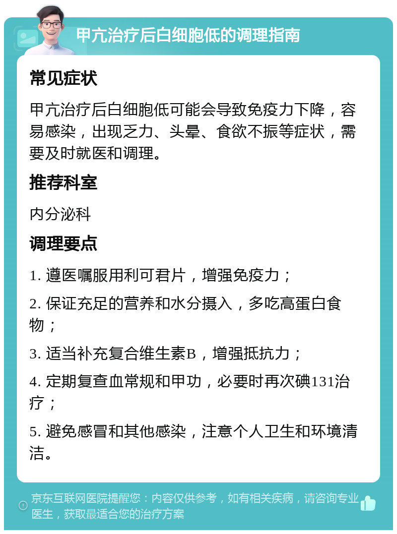 甲亢治疗后白细胞低的调理指南 常见症状 甲亢治疗后白细胞低可能会导致免疫力下降，容易感染，出现乏力、头晕、食欲不振等症状，需要及时就医和调理。 推荐科室 内分泌科 调理要点 1. 遵医嘱服用利可君片，增强免疫力； 2. 保证充足的营养和水分摄入，多吃高蛋白食物； 3. 适当补充复合维生素B，增强抵抗力； 4. 定期复查血常规和甲功，必要时再次碘131治疗； 5. 避免感冒和其他感染，注意个人卫生和环境清洁。