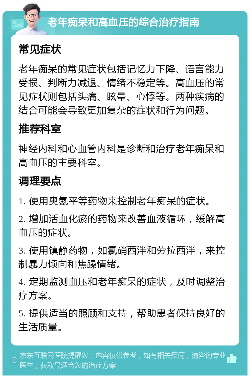 老年痴呆和高血压的综合治疗指南 常见症状 老年痴呆的常见症状包括记忆力下降、语言能力受损、判断力减退、情绪不稳定等。高血压的常见症状则包括头痛、眩晕、心悸等。两种疾病的结合可能会导致更加复杂的症状和行为问题。 推荐科室 神经内科和心血管内科是诊断和治疗老年痴呆和高血压的主要科室。 调理要点 1. 使用奥氮平等药物来控制老年痴呆的症状。 2. 增加活血化瘀的药物来改善血液循环，缓解高血压的症状。 3. 使用镇静药物，如氯硝西泮和劳拉西泮，来控制暴力倾向和焦躁情绪。 4. 定期监测血压和老年痴呆的症状，及时调整治疗方案。 5. 提供适当的照顾和支持，帮助患者保持良好的生活质量。