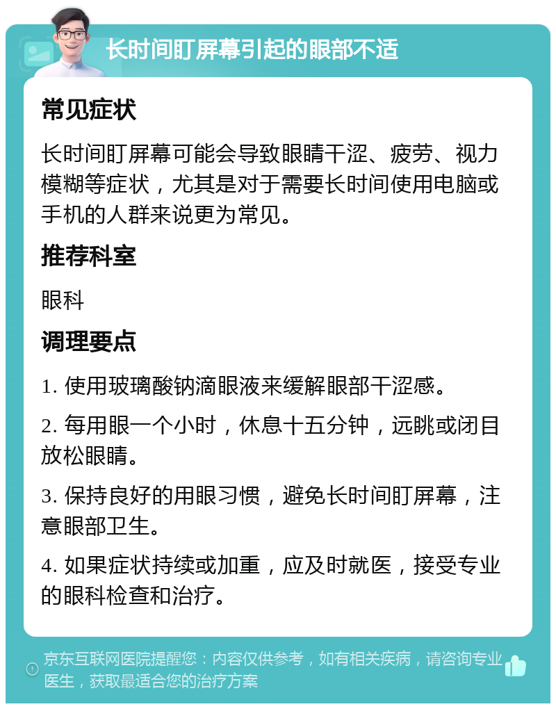 长时间盯屏幕引起的眼部不适 常见症状 长时间盯屏幕可能会导致眼睛干涩、疲劳、视力模糊等症状，尤其是对于需要长时间使用电脑或手机的人群来说更为常见。 推荐科室 眼科 调理要点 1. 使用玻璃酸钠滴眼液来缓解眼部干涩感。 2. 每用眼一个小时，休息十五分钟，远眺或闭目放松眼睛。 3. 保持良好的用眼习惯，避免长时间盯屏幕，注意眼部卫生。 4. 如果症状持续或加重，应及时就医，接受专业的眼科检查和治疗。