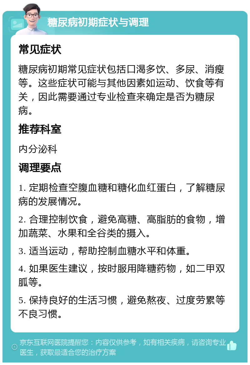 糖尿病初期症状与调理 常见症状 糖尿病初期常见症状包括口渴多饮、多尿、消瘦等。这些症状可能与其他因素如运动、饮食等有关，因此需要通过专业检查来确定是否为糖尿病。 推荐科室 内分泌科 调理要点 1. 定期检查空腹血糖和糖化血红蛋白，了解糖尿病的发展情况。 2. 合理控制饮食，避免高糖、高脂肪的食物，增加蔬菜、水果和全谷类的摄入。 3. 适当运动，帮助控制血糖水平和体重。 4. 如果医生建议，按时服用降糖药物，如二甲双胍等。 5. 保持良好的生活习惯，避免熬夜、过度劳累等不良习惯。