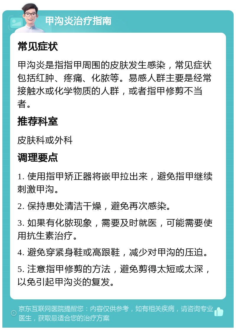 甲沟炎治疗指南 常见症状 甲沟炎是指指甲周围的皮肤发生感染，常见症状包括红肿、疼痛、化脓等。易感人群主要是经常接触水或化学物质的人群，或者指甲修剪不当者。 推荐科室 皮肤科或外科 调理要点 1. 使用指甲矫正器将嵌甲拉出来，避免指甲继续刺激甲沟。 2. 保持患处清洁干燥，避免再次感染。 3. 如果有化脓现象，需要及时就医，可能需要使用抗生素治疗。 4. 避免穿紧身鞋或高跟鞋，减少对甲沟的压迫。 5. 注意指甲修剪的方法，避免剪得太短或太深，以免引起甲沟炎的复发。