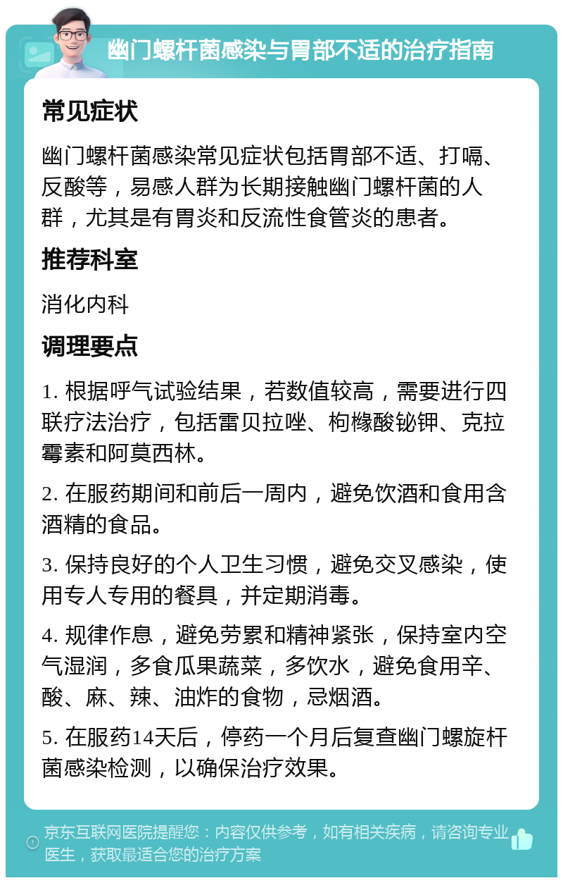 幽门螺杆菌感染与胃部不适的治疗指南 常见症状 幽门螺杆菌感染常见症状包括胃部不适、打嗝、反酸等，易感人群为长期接触幽门螺杆菌的人群，尤其是有胃炎和反流性食管炎的患者。 推荐科室 消化内科 调理要点 1. 根据呼气试验结果，若数值较高，需要进行四联疗法治疗，包括雷贝拉唑、枸橼酸铋钾、克拉霉素和阿莫西林。 2. 在服药期间和前后一周内，避免饮酒和食用含酒精的食品。 3. 保持良好的个人卫生习惯，避免交叉感染，使用专人专用的餐具，并定期消毒。 4. 规律作息，避免劳累和精神紧张，保持室内空气湿润，多食瓜果蔬菜，多饮水，避免食用辛、酸、麻、辣、油炸的食物，忌烟酒。 5. 在服药14天后，停药一个月后复查幽门螺旋杆菌感染检测，以确保治疗效果。