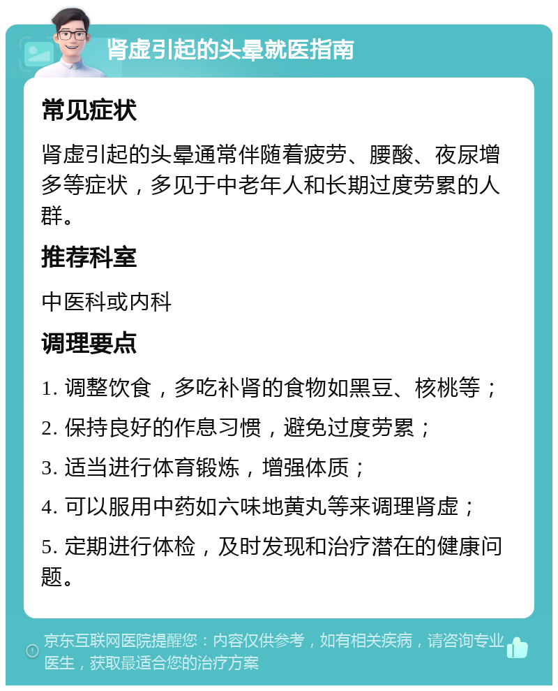 肾虚引起的头晕就医指南 常见症状 肾虚引起的头晕通常伴随着疲劳、腰酸、夜尿增多等症状，多见于中老年人和长期过度劳累的人群。 推荐科室 中医科或内科 调理要点 1. 调整饮食，多吃补肾的食物如黑豆、核桃等； 2. 保持良好的作息习惯，避免过度劳累； 3. 适当进行体育锻炼，增强体质； 4. 可以服用中药如六味地黄丸等来调理肾虚； 5. 定期进行体检，及时发现和治疗潜在的健康问题。