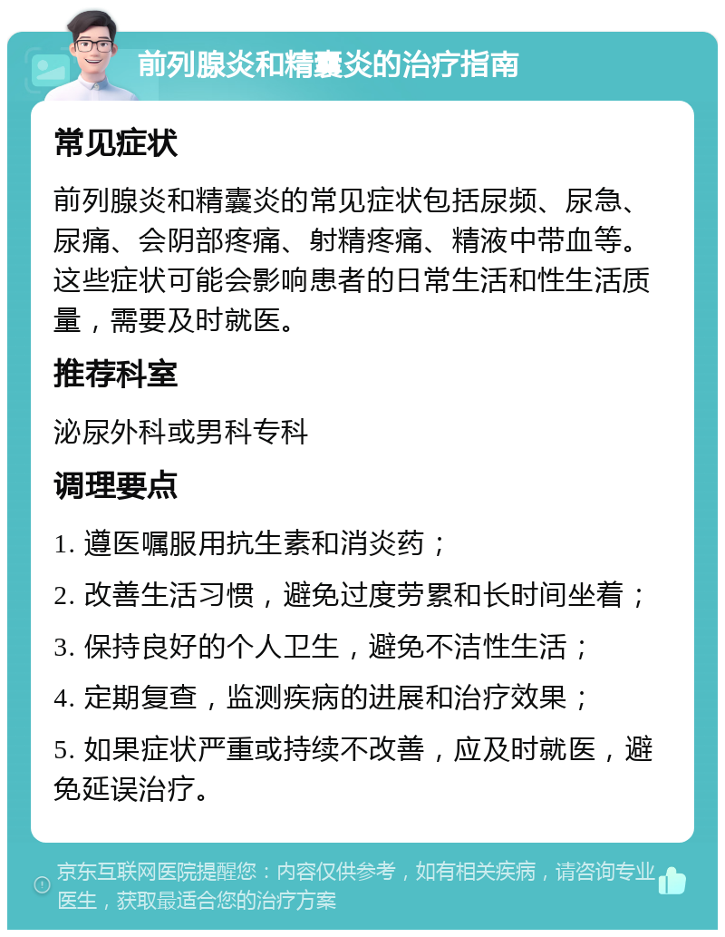 前列腺炎和精囊炎的治疗指南 常见症状 前列腺炎和精囊炎的常见症状包括尿频、尿急、尿痛、会阴部疼痛、射精疼痛、精液中带血等。这些症状可能会影响患者的日常生活和性生活质量，需要及时就医。 推荐科室 泌尿外科或男科专科 调理要点 1. 遵医嘱服用抗生素和消炎药； 2. 改善生活习惯，避免过度劳累和长时间坐着； 3. 保持良好的个人卫生，避免不洁性生活； 4. 定期复查，监测疾病的进展和治疗效果； 5. 如果症状严重或持续不改善，应及时就医，避免延误治疗。