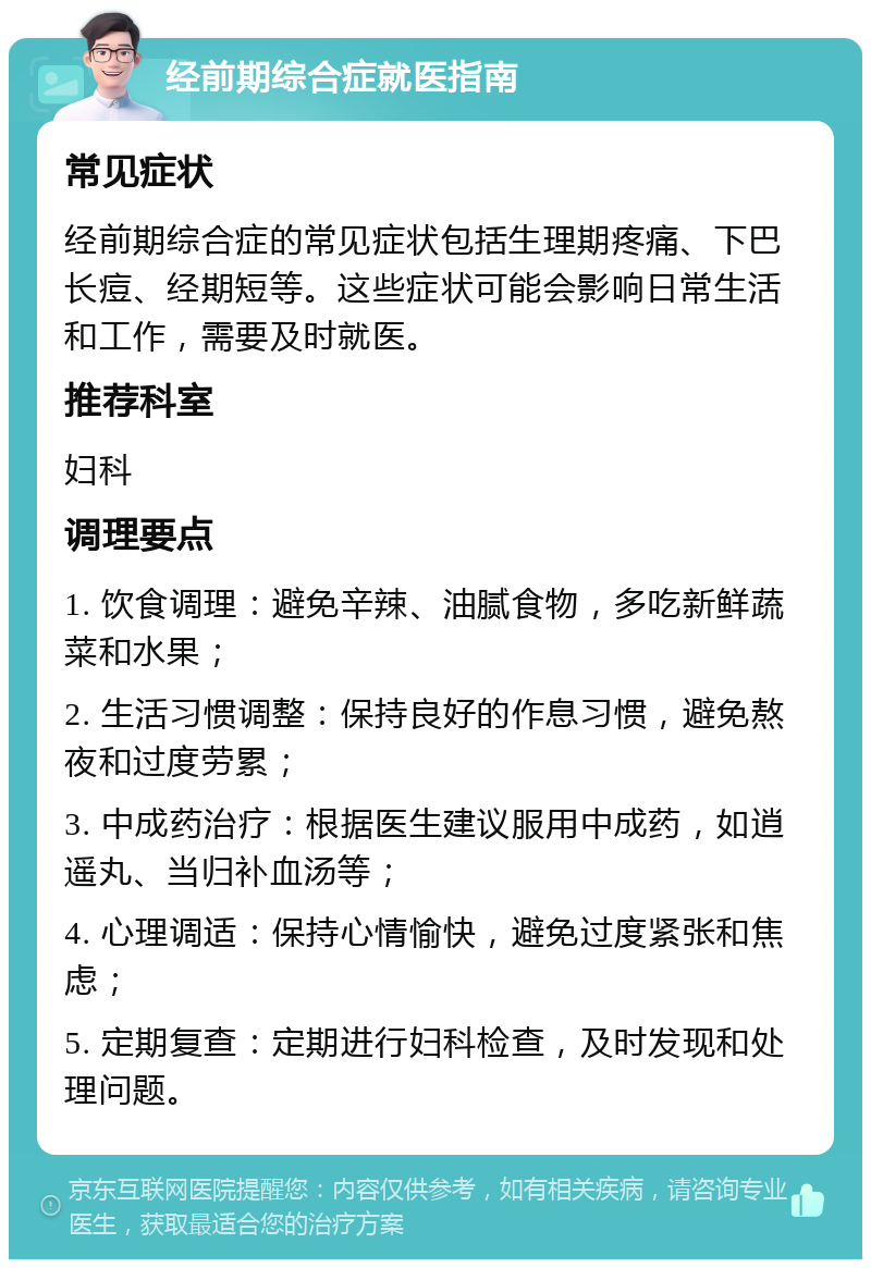 经前期综合症就医指南 常见症状 经前期综合症的常见症状包括生理期疼痛、下巴长痘、经期短等。这些症状可能会影响日常生活和工作，需要及时就医。 推荐科室 妇科 调理要点 1. 饮食调理：避免辛辣、油腻食物，多吃新鲜蔬菜和水果； 2. 生活习惯调整：保持良好的作息习惯，避免熬夜和过度劳累； 3. 中成药治疗：根据医生建议服用中成药，如逍遥丸、当归补血汤等； 4. 心理调适：保持心情愉快，避免过度紧张和焦虑； 5. 定期复查：定期进行妇科检查，及时发现和处理问题。