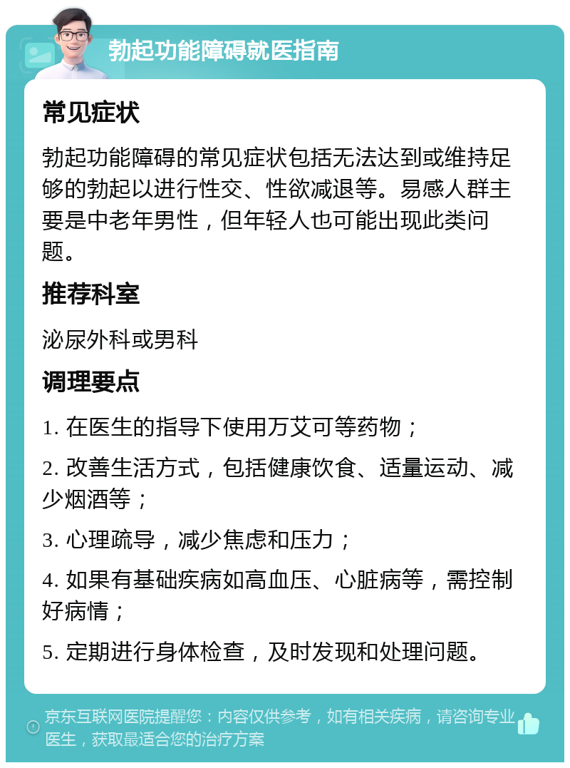 勃起功能障碍就医指南 常见症状 勃起功能障碍的常见症状包括无法达到或维持足够的勃起以进行性交、性欲减退等。易感人群主要是中老年男性，但年轻人也可能出现此类问题。 推荐科室 泌尿外科或男科 调理要点 1. 在医生的指导下使用万艾可等药物； 2. 改善生活方式，包括健康饮食、适量运动、减少烟酒等； 3. 心理疏导，减少焦虑和压力； 4. 如果有基础疾病如高血压、心脏病等，需控制好病情； 5. 定期进行身体检查，及时发现和处理问题。