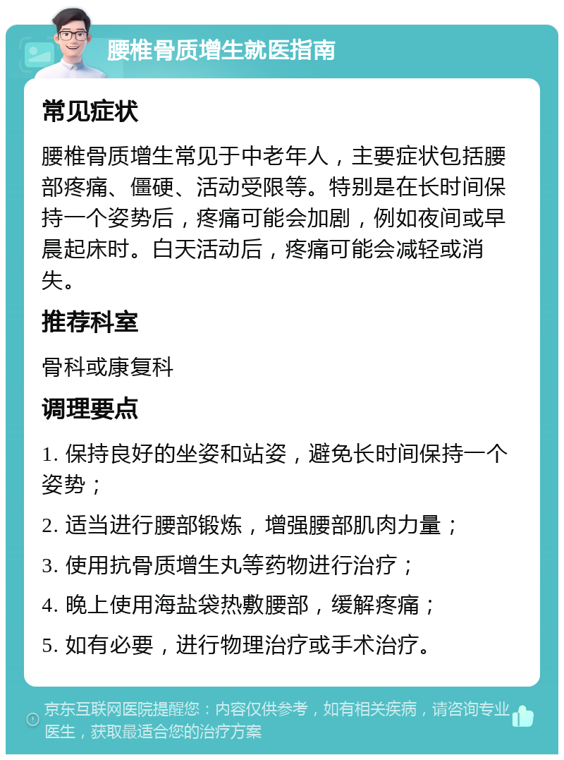 腰椎骨质增生就医指南 常见症状 腰椎骨质增生常见于中老年人，主要症状包括腰部疼痛、僵硬、活动受限等。特别是在长时间保持一个姿势后，疼痛可能会加剧，例如夜间或早晨起床时。白天活动后，疼痛可能会减轻或消失。 推荐科室 骨科或康复科 调理要点 1. 保持良好的坐姿和站姿，避免长时间保持一个姿势； 2. 适当进行腰部锻炼，增强腰部肌肉力量； 3. 使用抗骨质增生丸等药物进行治疗； 4. 晚上使用海盐袋热敷腰部，缓解疼痛； 5. 如有必要，进行物理治疗或手术治疗。