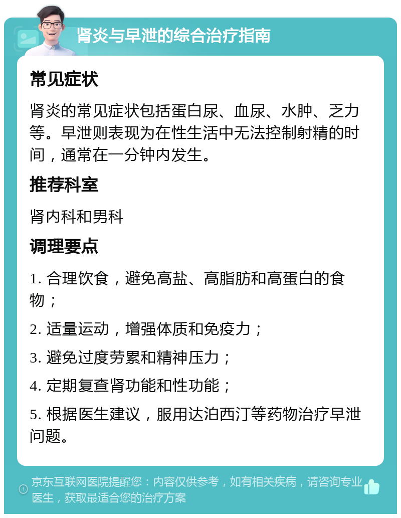 肾炎与早泄的综合治疗指南 常见症状 肾炎的常见症状包括蛋白尿、血尿、水肿、乏力等。早泄则表现为在性生活中无法控制射精的时间，通常在一分钟内发生。 推荐科室 肾内科和男科 调理要点 1. 合理饮食，避免高盐、高脂肪和高蛋白的食物； 2. 适量运动，增强体质和免疫力； 3. 避免过度劳累和精神压力； 4. 定期复查肾功能和性功能； 5. 根据医生建议，服用达泊西汀等药物治疗早泄问题。