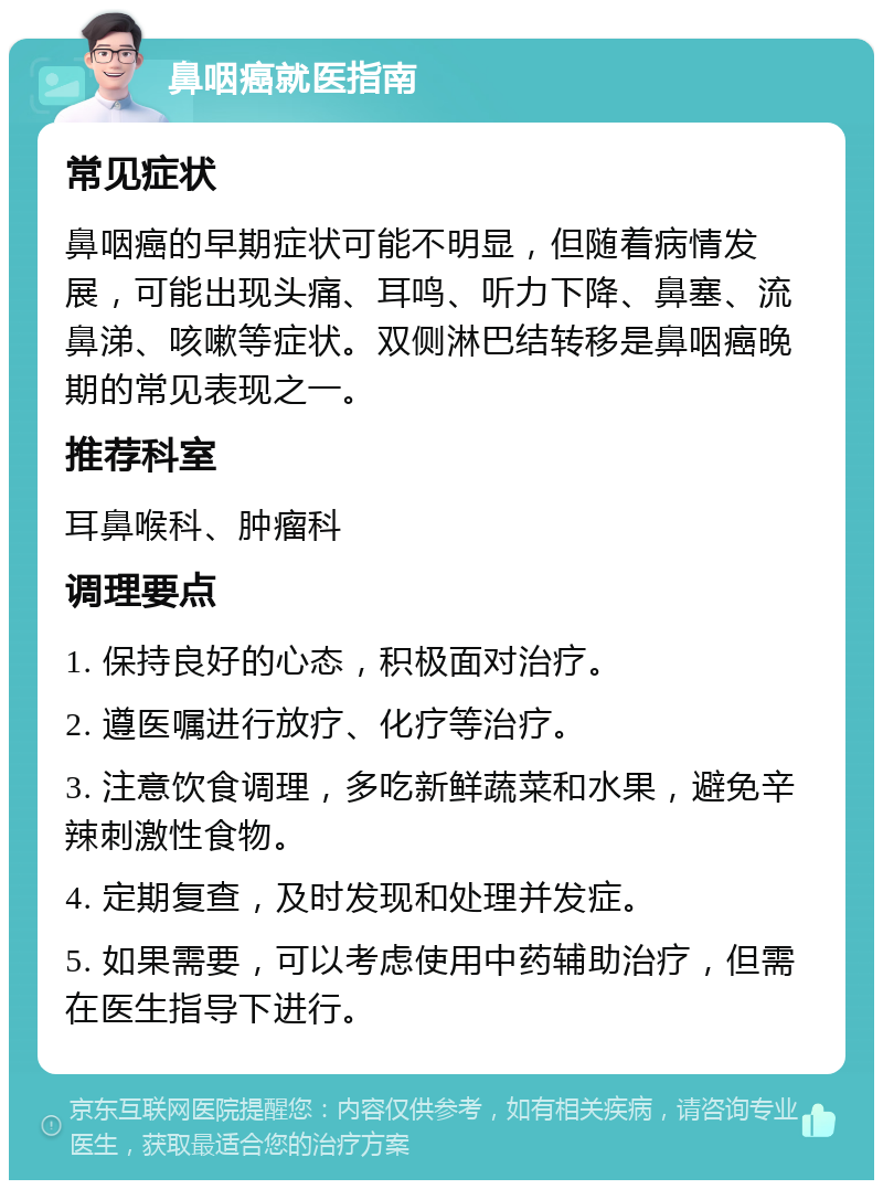 鼻咽癌就医指南 常见症状 鼻咽癌的早期症状可能不明显，但随着病情发展，可能出现头痛、耳鸣、听力下降、鼻塞、流鼻涕、咳嗽等症状。双侧淋巴结转移是鼻咽癌晚期的常见表现之一。 推荐科室 耳鼻喉科、肿瘤科 调理要点 1. 保持良好的心态，积极面对治疗。 2. 遵医嘱进行放疗、化疗等治疗。 3. 注意饮食调理，多吃新鲜蔬菜和水果，避免辛辣刺激性食物。 4. 定期复查，及时发现和处理并发症。 5. 如果需要，可以考虑使用中药辅助治疗，但需在医生指导下进行。