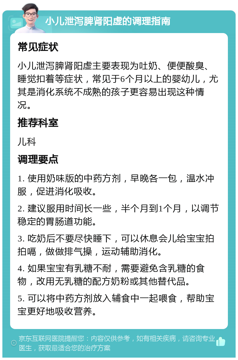 小儿泄泻脾肾阳虚的调理指南 常见症状 小儿泄泻脾肾阳虚主要表现为吐奶、便便酸臭、睡觉扣着等症状，常见于6个月以上的婴幼儿，尤其是消化系统不成熟的孩子更容易出现这种情况。 推荐科室 儿科 调理要点 1. 使用奶味版的中药方剂，早晚各一包，温水冲服，促进消化吸收。 2. 建议服用时间长一些，半个月到1个月，以调节稳定的胃肠道功能。 3. 吃奶后不要尽快睡下，可以休息会儿给宝宝拍拍嗝，做做排气操，运动辅助消化。 4. 如果宝宝有乳糖不耐，需要避免含乳糖的食物，改用无乳糖的配方奶粉或其他替代品。 5. 可以将中药方剂放入辅食中一起喂食，帮助宝宝更好地吸收营养。