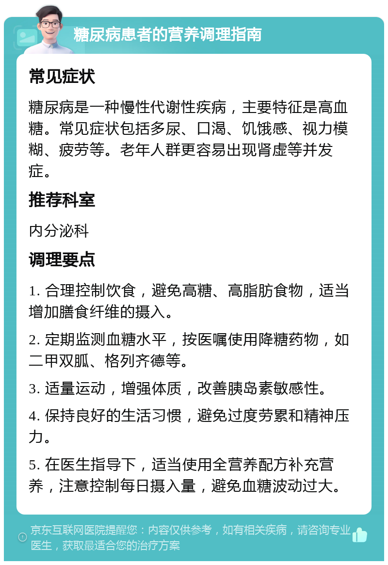 糖尿病患者的营养调理指南 常见症状 糖尿病是一种慢性代谢性疾病，主要特征是高血糖。常见症状包括多尿、口渴、饥饿感、视力模糊、疲劳等。老年人群更容易出现肾虚等并发症。 推荐科室 内分泌科 调理要点 1. 合理控制饮食，避免高糖、高脂肪食物，适当增加膳食纤维的摄入。 2. 定期监测血糖水平，按医嘱使用降糖药物，如二甲双胍、格列齐德等。 3. 适量运动，增强体质，改善胰岛素敏感性。 4. 保持良好的生活习惯，避免过度劳累和精神压力。 5. 在医生指导下，适当使用全营养配方补充营养，注意控制每日摄入量，避免血糖波动过大。