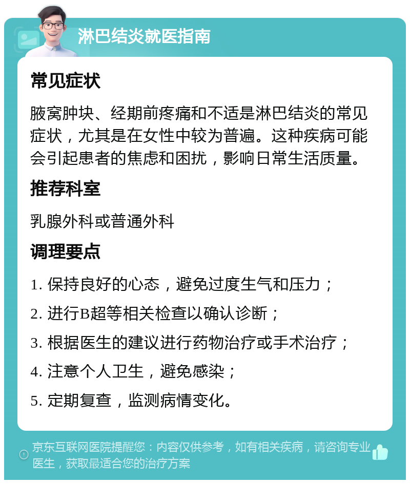 淋巴结炎就医指南 常见症状 腋窝肿块、经期前疼痛和不适是淋巴结炎的常见症状，尤其是在女性中较为普遍。这种疾病可能会引起患者的焦虑和困扰，影响日常生活质量。 推荐科室 乳腺外科或普通外科 调理要点 1. 保持良好的心态，避免过度生气和压力； 2. 进行B超等相关检查以确认诊断； 3. 根据医生的建议进行药物治疗或手术治疗； 4. 注意个人卫生，避免感染； 5. 定期复查，监测病情变化。