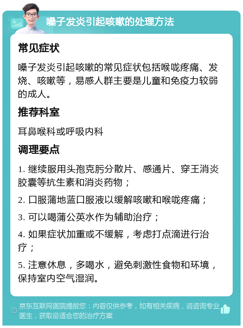 嗓子发炎引起咳嗽的处理方法 常见症状 嗓子发炎引起咳嗽的常见症状包括喉咙疼痛、发烧、咳嗽等，易感人群主要是儿童和免疫力较弱的成人。 推荐科室 耳鼻喉科或呼吸内科 调理要点 1. 继续服用头孢克肟分散片、感通片、穿王消炎胶囊等抗生素和消炎药物； 2. 口服蒲地蓝口服液以缓解咳嗽和喉咙疼痛； 3. 可以喝蒲公英水作为辅助治疗； 4. 如果症状加重或不缓解，考虑打点滴进行治疗； 5. 注意休息，多喝水，避免刺激性食物和环境，保持室内空气湿润。