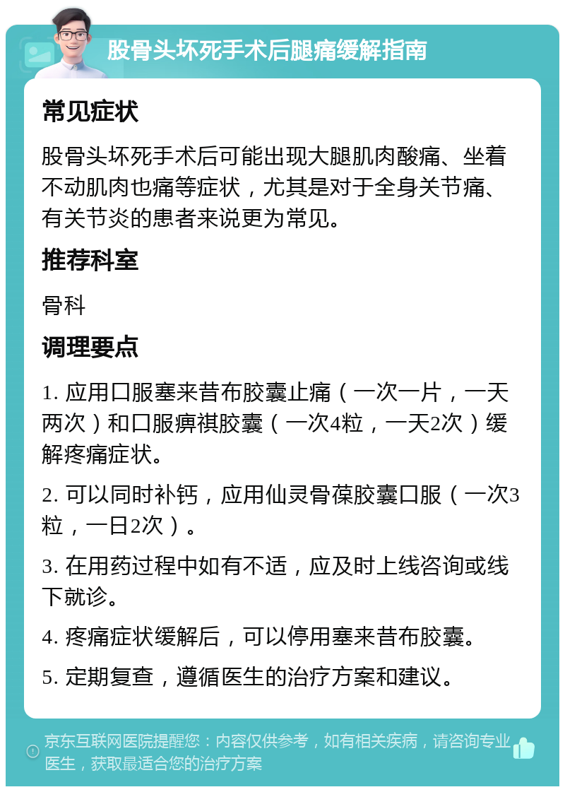 股骨头坏死手术后腿痛缓解指南 常见症状 股骨头坏死手术后可能出现大腿肌肉酸痛、坐着不动肌肉也痛等症状，尤其是对于全身关节痛、有关节炎的患者来说更为常见。 推荐科室 骨科 调理要点 1. 应用口服塞来昔布胶囊止痛（一次一片，一天两次）和口服痹祺胶囊（一次4粒，一天2次）缓解疼痛症状。 2. 可以同时补钙，应用仙灵骨葆胶囊口服（一次3粒，一日2次）。 3. 在用药过程中如有不适，应及时上线咨询或线下就诊。 4. 疼痛症状缓解后，可以停用塞来昔布胶囊。 5. 定期复查，遵循医生的治疗方案和建议。