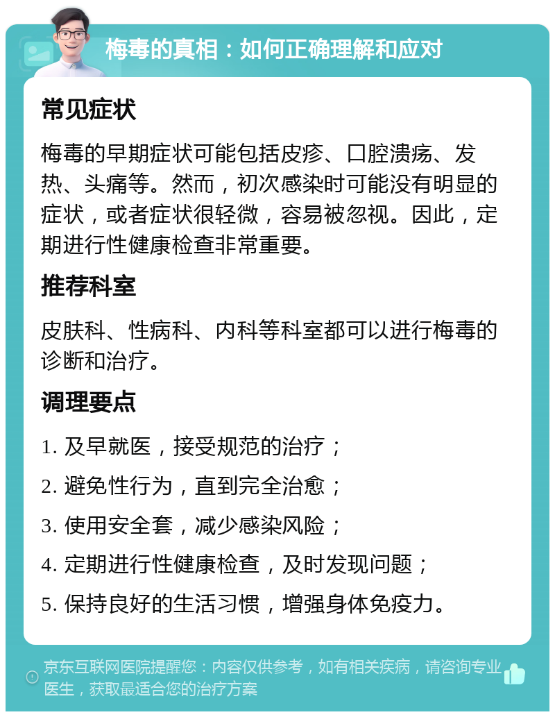 梅毒的真相：如何正确理解和应对 常见症状 梅毒的早期症状可能包括皮疹、口腔溃疡、发热、头痛等。然而，初次感染时可能没有明显的症状，或者症状很轻微，容易被忽视。因此，定期进行性健康检查非常重要。 推荐科室 皮肤科、性病科、内科等科室都可以进行梅毒的诊断和治疗。 调理要点 1. 及早就医，接受规范的治疗； 2. 避免性行为，直到完全治愈； 3. 使用安全套，减少感染风险； 4. 定期进行性健康检查，及时发现问题； 5. 保持良好的生活习惯，增强身体免疫力。