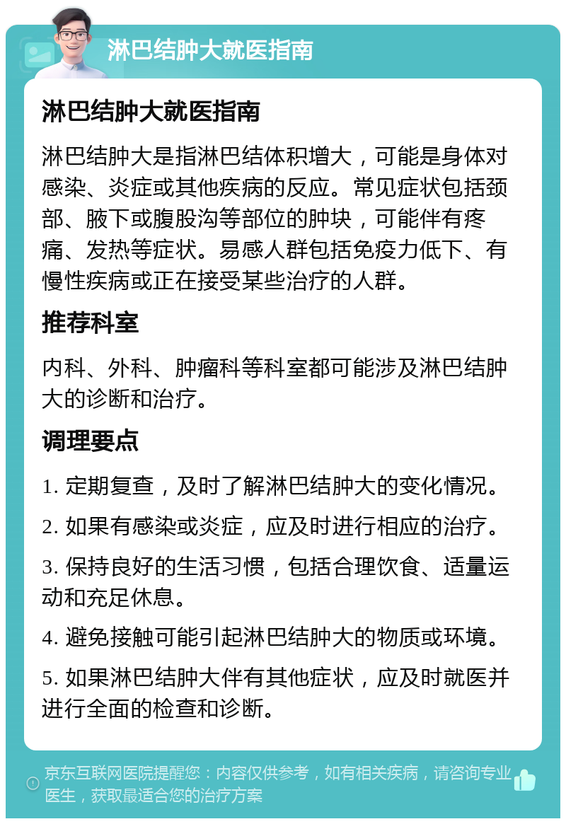 淋巴结肿大就医指南 淋巴结肿大就医指南 淋巴结肿大是指淋巴结体积增大，可能是身体对感染、炎症或其他疾病的反应。常见症状包括颈部、腋下或腹股沟等部位的肿块，可能伴有疼痛、发热等症状。易感人群包括免疫力低下、有慢性疾病或正在接受某些治疗的人群。 推荐科室 内科、外科、肿瘤科等科室都可能涉及淋巴结肿大的诊断和治疗。 调理要点 1. 定期复查，及时了解淋巴结肿大的变化情况。 2. 如果有感染或炎症，应及时进行相应的治疗。 3. 保持良好的生活习惯，包括合理饮食、适量运动和充足休息。 4. 避免接触可能引起淋巴结肿大的物质或环境。 5. 如果淋巴结肿大伴有其他症状，应及时就医并进行全面的检查和诊断。