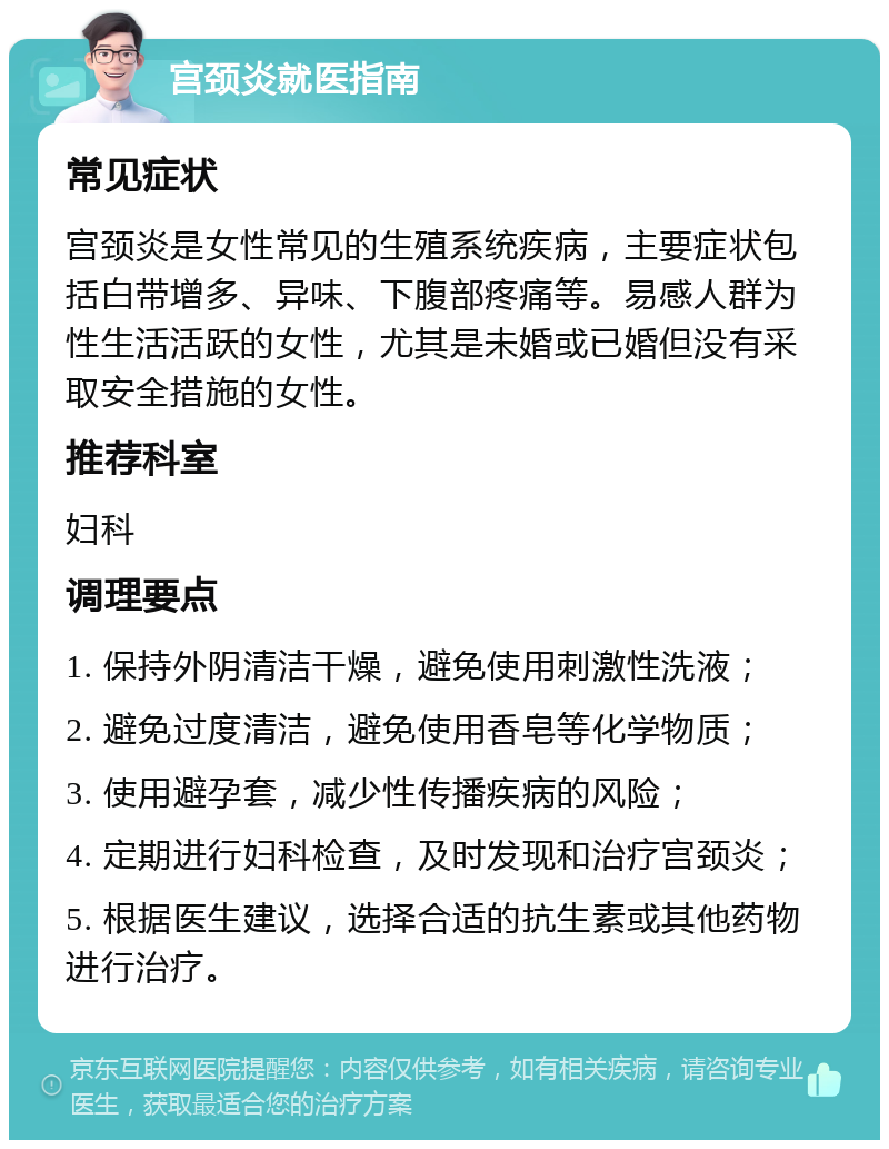 宫颈炎就医指南 常见症状 宫颈炎是女性常见的生殖系统疾病，主要症状包括白带增多、异味、下腹部疼痛等。易感人群为性生活活跃的女性，尤其是未婚或已婚但没有采取安全措施的女性。 推荐科室 妇科 调理要点 1. 保持外阴清洁干燥，避免使用刺激性洗液； 2. 避免过度清洁，避免使用香皂等化学物质； 3. 使用避孕套，减少性传播疾病的风险； 4. 定期进行妇科检查，及时发现和治疗宫颈炎； 5. 根据医生建议，选择合适的抗生素或其他药物进行治疗。