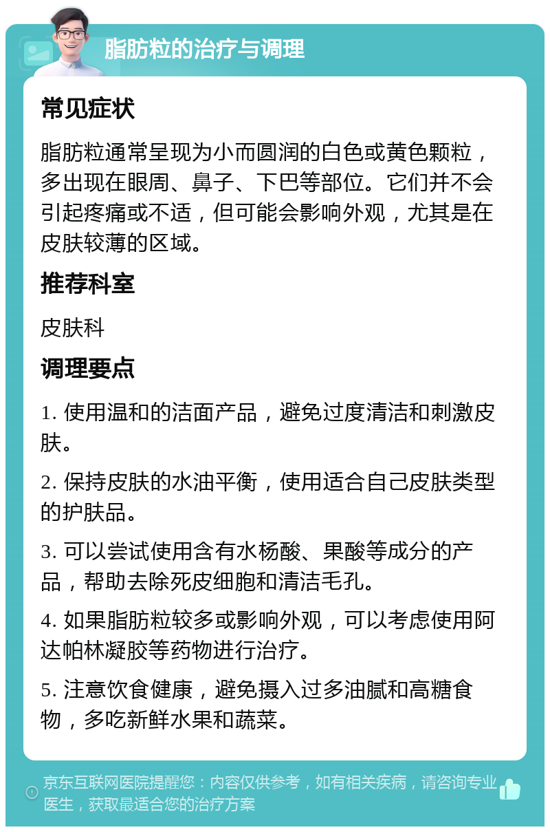 脂肪粒的治疗与调理 常见症状 脂肪粒通常呈现为小而圆润的白色或黄色颗粒，多出现在眼周、鼻子、下巴等部位。它们并不会引起疼痛或不适，但可能会影响外观，尤其是在皮肤较薄的区域。 推荐科室 皮肤科 调理要点 1. 使用温和的洁面产品，避免过度清洁和刺激皮肤。 2. 保持皮肤的水油平衡，使用适合自己皮肤类型的护肤品。 3. 可以尝试使用含有水杨酸、果酸等成分的产品，帮助去除死皮细胞和清洁毛孔。 4. 如果脂肪粒较多或影响外观，可以考虑使用阿达帕林凝胶等药物进行治疗。 5. 注意饮食健康，避免摄入过多油腻和高糖食物，多吃新鲜水果和蔬菜。