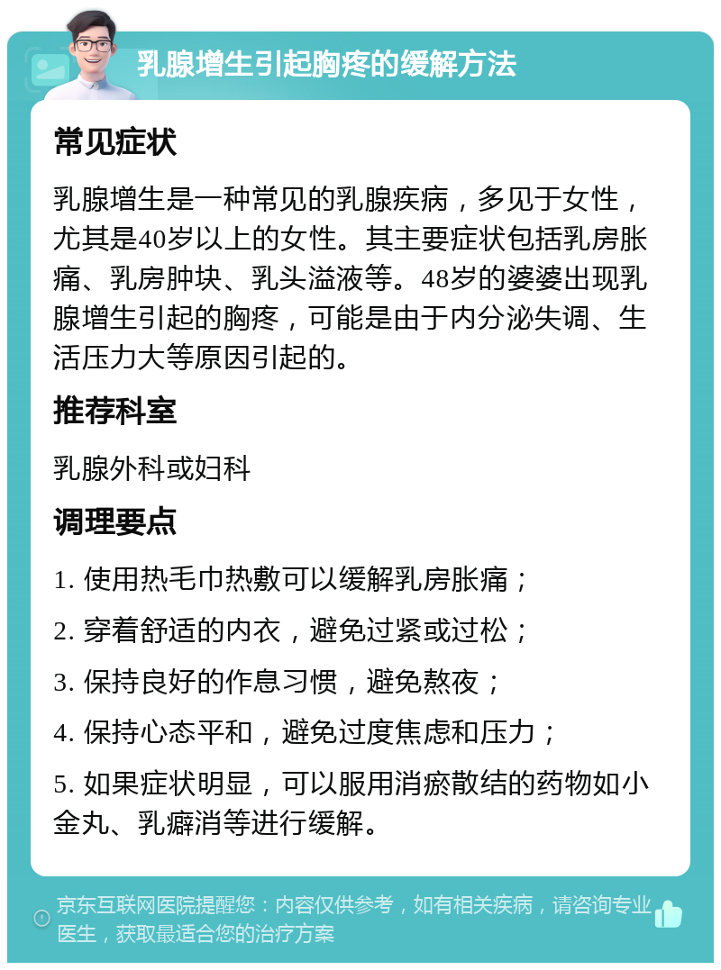 乳腺增生引起胸疼的缓解方法 常见症状 乳腺增生是一种常见的乳腺疾病，多见于女性，尤其是40岁以上的女性。其主要症状包括乳房胀痛、乳房肿块、乳头溢液等。48岁的婆婆出现乳腺增生引起的胸疼，可能是由于内分泌失调、生活压力大等原因引起的。 推荐科室 乳腺外科或妇科 调理要点 1. 使用热毛巾热敷可以缓解乳房胀痛； 2. 穿着舒适的内衣，避免过紧或过松； 3. 保持良好的作息习惯，避免熬夜； 4. 保持心态平和，避免过度焦虑和压力； 5. 如果症状明显，可以服用消瘀散结的药物如小金丸、乳癖消等进行缓解。