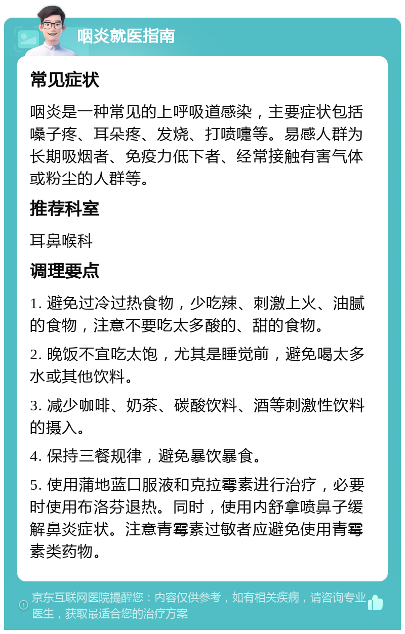 咽炎就医指南 常见症状 咽炎是一种常见的上呼吸道感染，主要症状包括嗓子疼、耳朵疼、发烧、打喷嚏等。易感人群为长期吸烟者、免疫力低下者、经常接触有害气体或粉尘的人群等。 推荐科室 耳鼻喉科 调理要点 1. 避免过冷过热食物，少吃辣、刺激上火、油腻的食物，注意不要吃太多酸的、甜的食物。 2. 晚饭不宜吃太饱，尤其是睡觉前，避免喝太多水或其他饮料。 3. 减少咖啡、奶茶、碳酸饮料、酒等刺激性饮料的摄入。 4. 保持三餐规律，避免暴饮暴食。 5. 使用蒲地蓝口服液和克拉霉素进行治疗，必要时使用布洛芬退热。同时，使用内舒拿喷鼻子缓解鼻炎症状。注意青霉素过敏者应避免使用青霉素类药物。