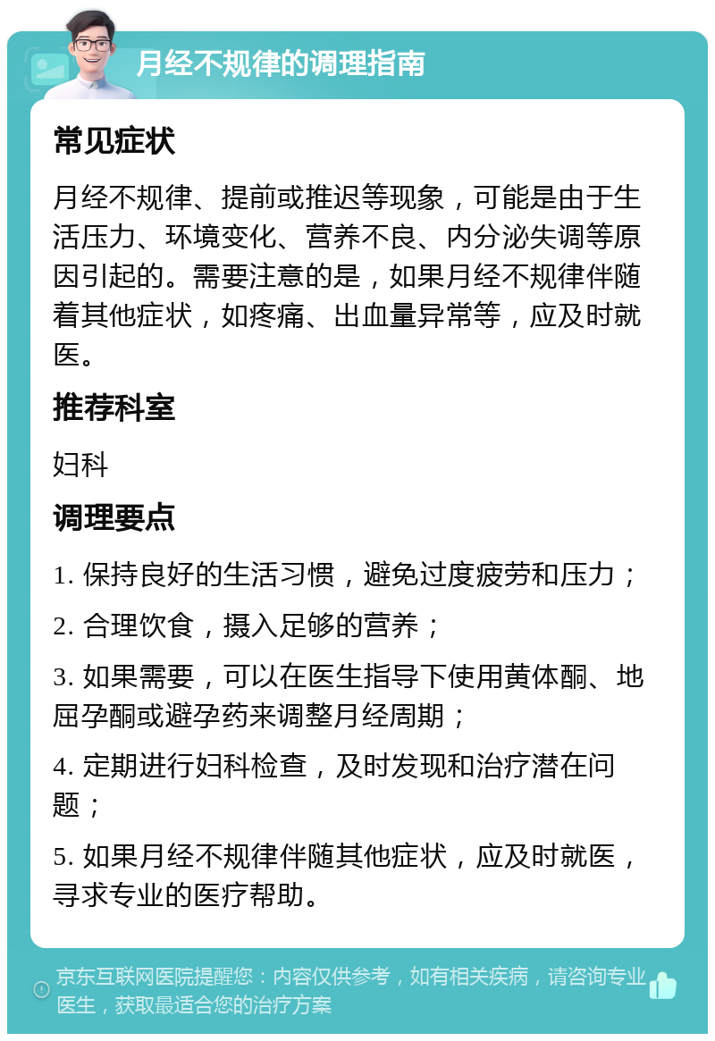 月经不规律的调理指南 常见症状 月经不规律、提前或推迟等现象，可能是由于生活压力、环境变化、营养不良、内分泌失调等原因引起的。需要注意的是，如果月经不规律伴随着其他症状，如疼痛、出血量异常等，应及时就医。 推荐科室 妇科 调理要点 1. 保持良好的生活习惯，避免过度疲劳和压力； 2. 合理饮食，摄入足够的营养； 3. 如果需要，可以在医生指导下使用黄体酮、地屈孕酮或避孕药来调整月经周期； 4. 定期进行妇科检查，及时发现和治疗潜在问题； 5. 如果月经不规律伴随其他症状，应及时就医，寻求专业的医疗帮助。