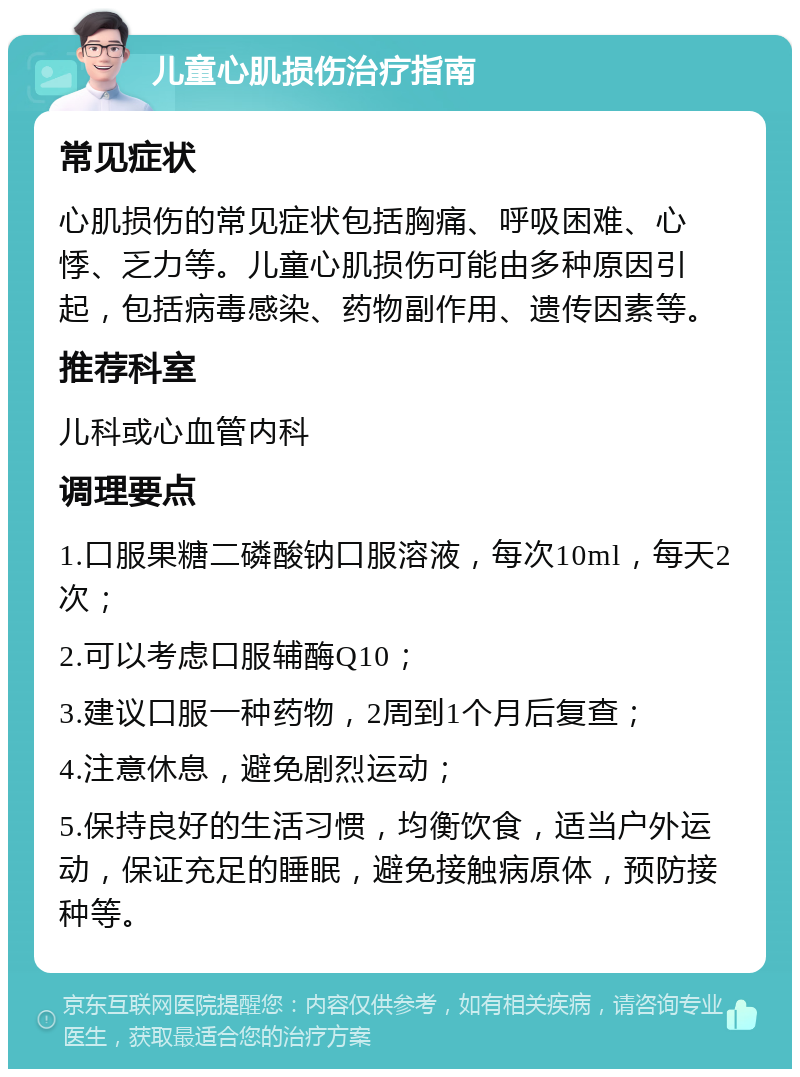 儿童心肌损伤治疗指南 常见症状 心肌损伤的常见症状包括胸痛、呼吸困难、心悸、乏力等。儿童心肌损伤可能由多种原因引起，包括病毒感染、药物副作用、遗传因素等。 推荐科室 儿科或心血管内科 调理要点 1.口服果糖二磷酸钠口服溶液，每次10ml，每天2次； 2.可以考虑口服辅酶Q10； 3.建议口服一种药物，2周到1个月后复查； 4.注意休息，避免剧烈运动； 5.保持良好的生活习惯，均衡饮食，适当户外运动，保证充足的睡眠，避免接触病原体，预防接种等。