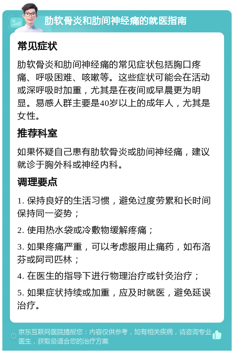 肋软骨炎和肋间神经痛的就医指南 常见症状 肋软骨炎和肋间神经痛的常见症状包括胸口疼痛、呼吸困难、咳嗽等。这些症状可能会在活动或深呼吸时加重，尤其是在夜间或早晨更为明显。易感人群主要是40岁以上的成年人，尤其是女性。 推荐科室 如果怀疑自己患有肋软骨炎或肋间神经痛，建议就诊于胸外科或神经内科。 调理要点 1. 保持良好的生活习惯，避免过度劳累和长时间保持同一姿势； 2. 使用热水袋或冷敷物缓解疼痛； 3. 如果疼痛严重，可以考虑服用止痛药，如布洛芬或阿司匹林； 4. 在医生的指导下进行物理治疗或针灸治疗； 5. 如果症状持续或加重，应及时就医，避免延误治疗。