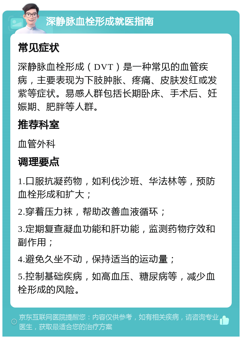 深静脉血栓形成就医指南 常见症状 深静脉血栓形成（DVT）是一种常见的血管疾病，主要表现为下肢肿胀、疼痛、皮肤发红或发紫等症状。易感人群包括长期卧床、手术后、妊娠期、肥胖等人群。 推荐科室 血管外科 调理要点 1.口服抗凝药物，如利伐沙班、华法林等，预防血栓形成和扩大； 2.穿着压力袜，帮助改善血液循环； 3.定期复查凝血功能和肝功能，监测药物疗效和副作用； 4.避免久坐不动，保持适当的运动量； 5.控制基础疾病，如高血压、糖尿病等，减少血栓形成的风险。