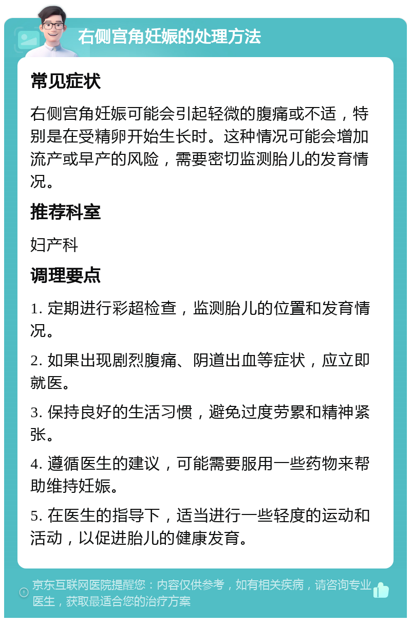 右侧宫角妊娠的处理方法 常见症状 右侧宫角妊娠可能会引起轻微的腹痛或不适，特别是在受精卵开始生长时。这种情况可能会增加流产或早产的风险，需要密切监测胎儿的发育情况。 推荐科室 妇产科 调理要点 1. 定期进行彩超检查，监测胎儿的位置和发育情况。 2. 如果出现剧烈腹痛、阴道出血等症状，应立即就医。 3. 保持良好的生活习惯，避免过度劳累和精神紧张。 4. 遵循医生的建议，可能需要服用一些药物来帮助维持妊娠。 5. 在医生的指导下，适当进行一些轻度的运动和活动，以促进胎儿的健康发育。