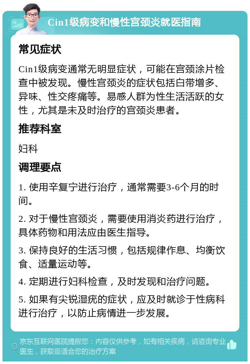 Cin1级病变和慢性宫颈炎就医指南 常见症状 Cin1级病变通常无明显症状，可能在宫颈涂片检查中被发现。慢性宫颈炎的症状包括白带增多、异味、性交疼痛等。易感人群为性生活活跃的女性，尤其是未及时治疗的宫颈炎患者。 推荐科室 妇科 调理要点 1. 使用辛复宁进行治疗，通常需要3-6个月的时间。 2. 对于慢性宫颈炎，需要使用消炎药进行治疗，具体药物和用法应由医生指导。 3. 保持良好的生活习惯，包括规律作息、均衡饮食、适量运动等。 4. 定期进行妇科检查，及时发现和治疗问题。 5. 如果有尖锐湿疣的症状，应及时就诊于性病科进行治疗，以防止病情进一步发展。