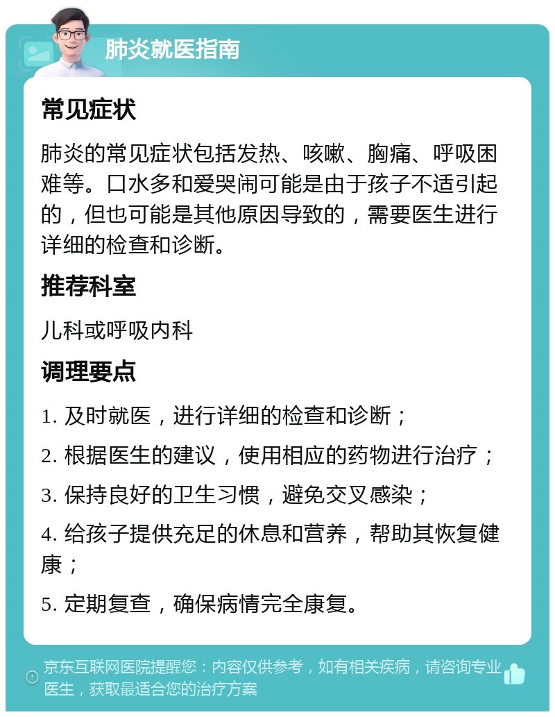 肺炎就医指南 常见症状 肺炎的常见症状包括发热、咳嗽、胸痛、呼吸困难等。口水多和爱哭闹可能是由于孩子不适引起的，但也可能是其他原因导致的，需要医生进行详细的检查和诊断。 推荐科室 儿科或呼吸内科 调理要点 1. 及时就医，进行详细的检查和诊断； 2. 根据医生的建议，使用相应的药物进行治疗； 3. 保持良好的卫生习惯，避免交叉感染； 4. 给孩子提供充足的休息和营养，帮助其恢复健康； 5. 定期复查，确保病情完全康复。